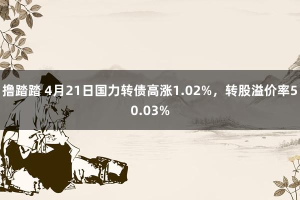 撸踏踏 4月21日国力转债高涨1.02%，转股溢价率50.03%