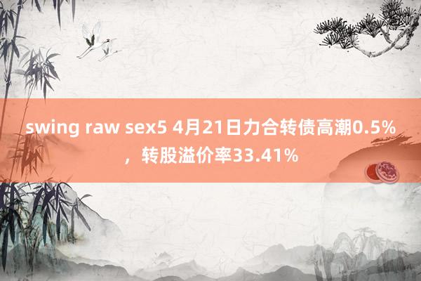 swing raw sex5 4月21日力合转债高潮0.5%，转股溢价率33.41%