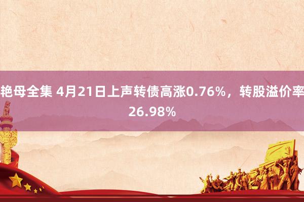 艳母全集 4月21日上声转债高涨0.76%，转股溢价率26.98%