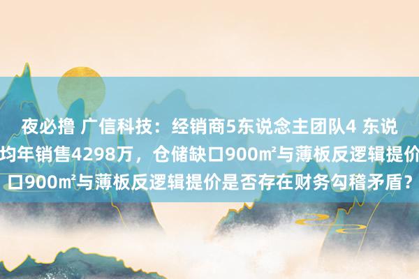 夜必撸 广信科技：经销商5东说念主团队4 东说念主未参保如何撑抓平均年销售4298万，仓储缺口900㎡与薄板反逻辑提价是否存在财务勾稽矛盾？