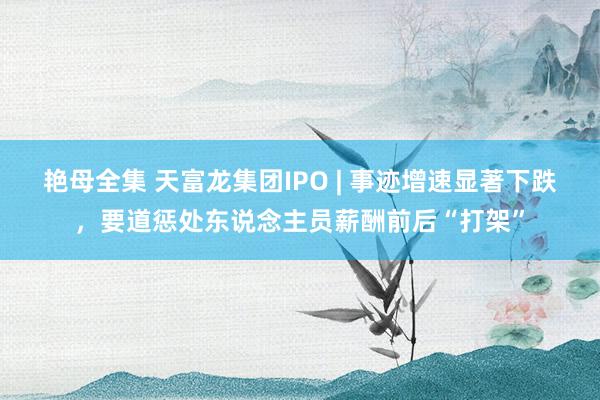 艳母全集 天富龙集团IPO | 事迹增速显著下跌，要道惩处东说念主员薪酬前后“打架”