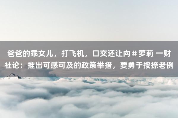爸爸的乖女儿，打飞机，口交还让禸＃萝莉 一财社论：推出可感可及的政策举措，要勇于按捺老例