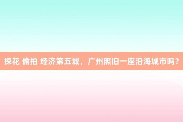 探花 偷拍 经济第五城，广州照旧一座沿海城市吗？