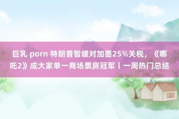 巨乳 porn 特朗普暂缓对加墨25%关税，《哪吒2》成大家单一商场票房冠军丨一周热门总结