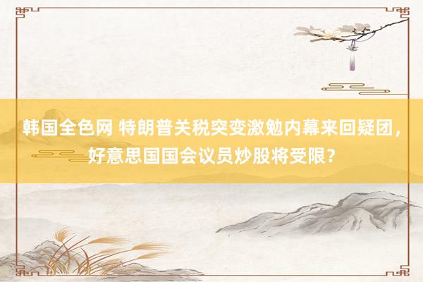 韩国全色网 特朗普关税突变激勉内幕来回疑团，好意思国国会议员炒股将受限？