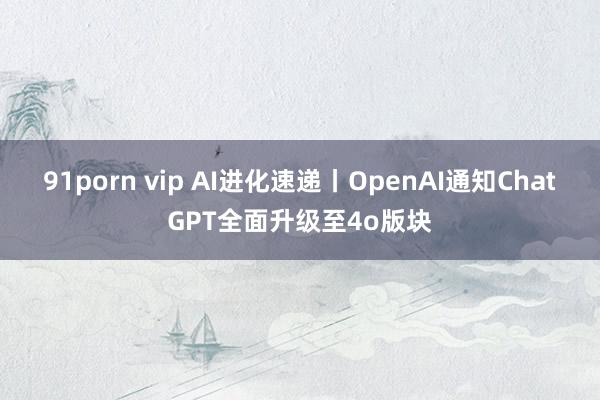 91porn vip AI进化速递丨OpenAI通知ChatGPT全面升级至4o版块