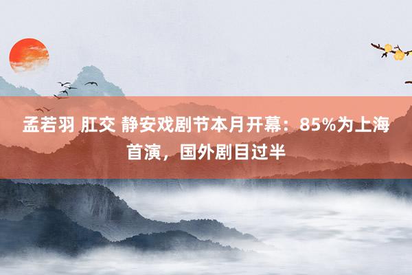 孟若羽 肛交 静安戏剧节本月开幕：85%为上海首演，国外剧目过半