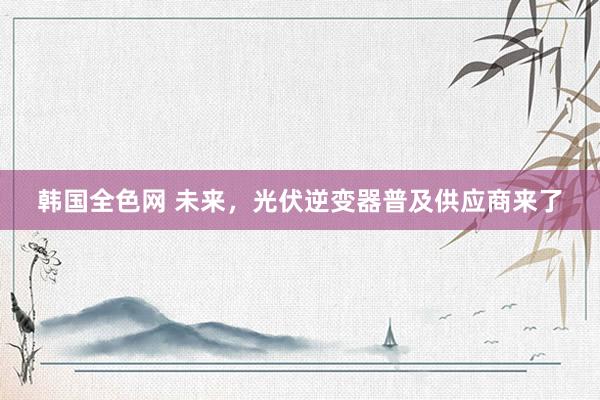 韩国全色网 未来，光伏逆变器普及供应商来了