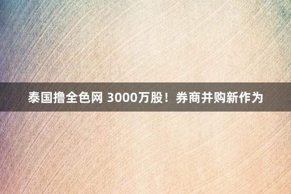 泰国撸全色网 3000万股！券商并购新作为