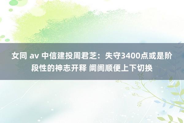 女同 av 中信建投周君芝：失守3400点或是阶段性的神志开释 阛阓顺便上下切换