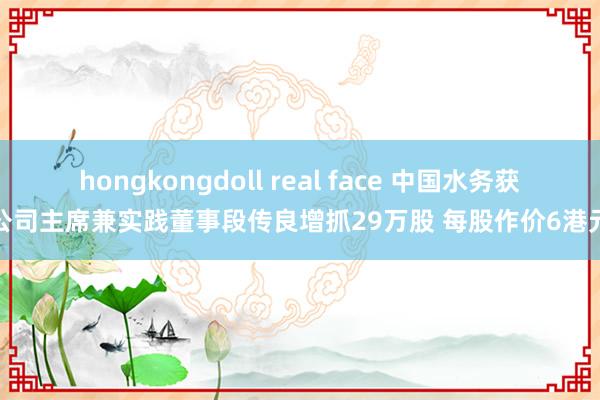 hongkongdoll real face 中国水务获公司主席兼实践董事段传良增抓29万股 每股作价6港元