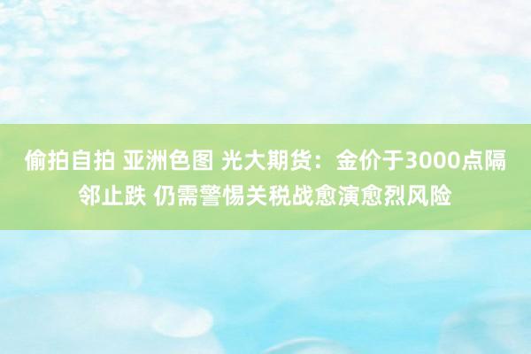 偷拍自拍 亚洲色图 光大期货：金价于3000点隔邻止跌 仍需警惕关税战愈演愈烈风险