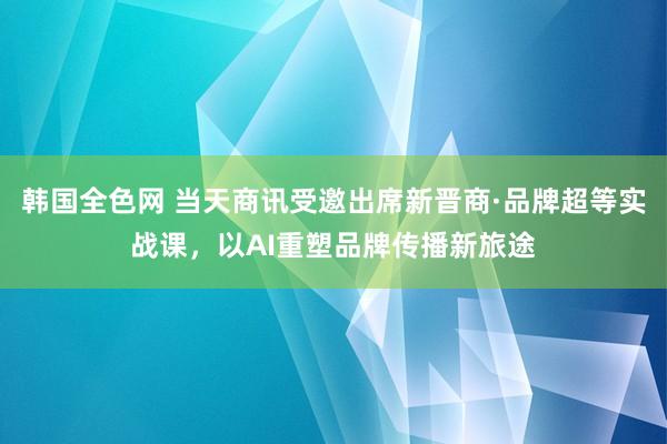 韩国全色网 当天商讯受邀出席新晋商·品牌超等实战课，以AI重塑品牌传播新旅途