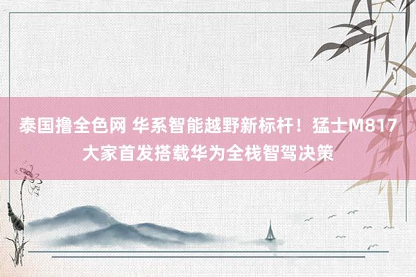 泰国撸全色网 华系智能越野新标杆！猛士M817大家首发搭载华为全栈智驾决策