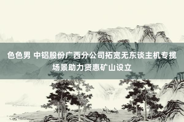 色色男 中铝股份广西分公司拓宽无东谈主机专揽场景助力贤惠矿山设立