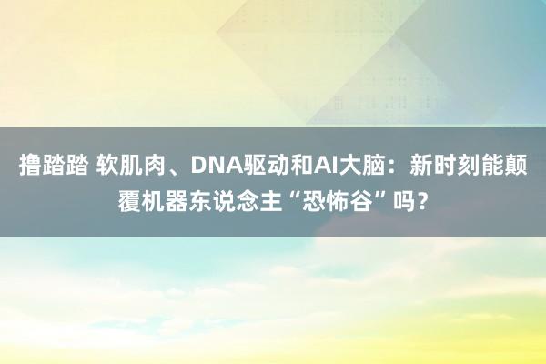 撸踏踏 软肌肉、DNA驱动和AI大脑：新时刻能颠覆机器东说念主“恐怖谷”吗？