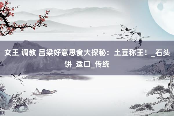 女王 调教 吕梁好意思食大探秘：土豆称王！_石头饼_适口_传统