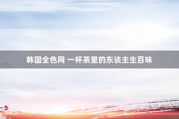 韩国全色网 一杯茶里的东谈主生百味
