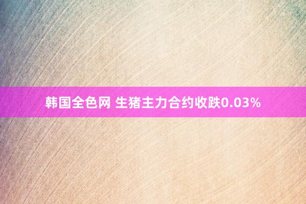 韩国全色网 生猪主力合约收跌0.03%