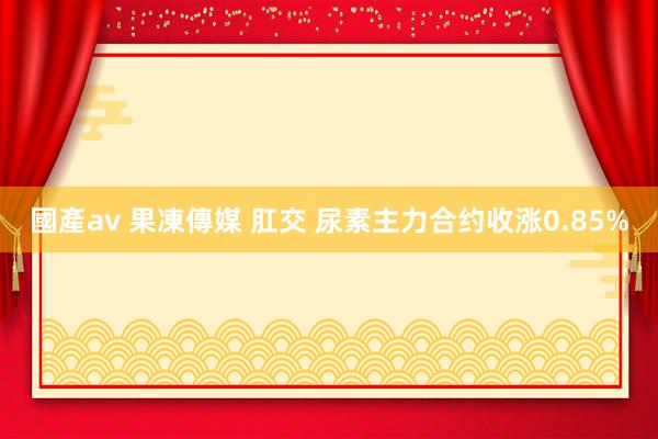 國產av 果凍傳媒 肛交 尿素主力合约收涨0.85%