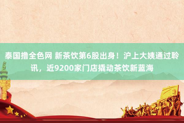 泰国撸全色网 新茶饮第6股出身！沪上大姨通过聆讯，近9200家门店撬动茶饮新蓝海