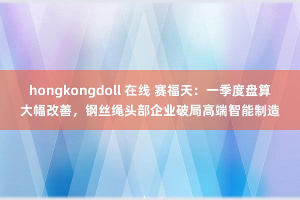 hongkongdoll 在线 赛福天：一季度盘算大幅改善，钢丝绳头部企业破局高端智能制造