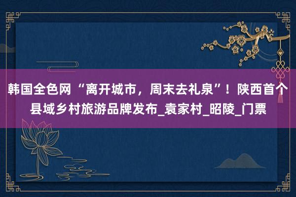 韩国全色网 “离开城市，周末去礼泉”！陕西首个县域乡村旅游品牌发布_袁家村_昭陵_门票