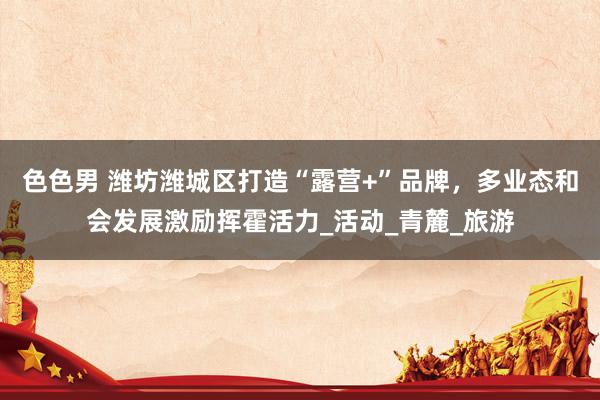 色色男 潍坊潍城区打造“露营+”品牌，多业态和会发展激励挥霍活力_活动_青麓_旅游