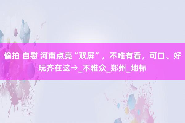 偷拍 自慰 河南点亮“双屏”，不唯有看，可口、好玩齐在这→_不雅众_郑州_地标