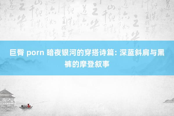 巨臀 porn 暗夜银河的穿搭诗篇: 深蓝斜肩与黑裤的摩登叙事