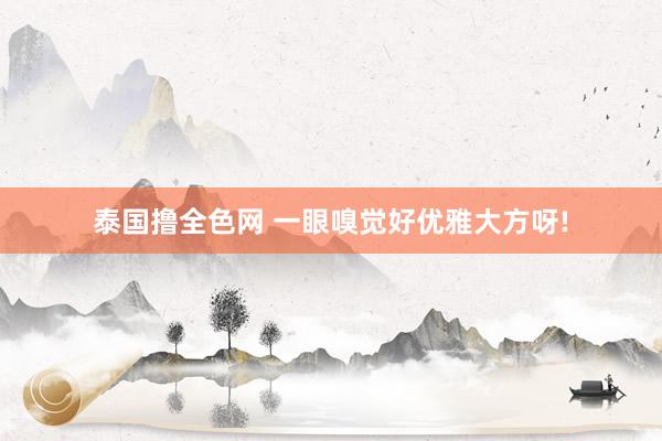 泰国撸全色网 一眼嗅觉好优雅大方呀!