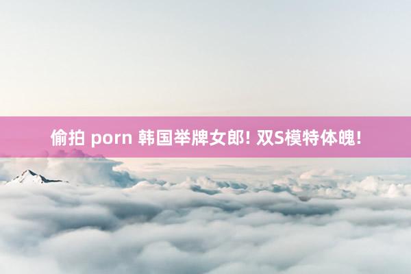 偷拍 porn 韩国举牌女郎! 双S模特体魄!