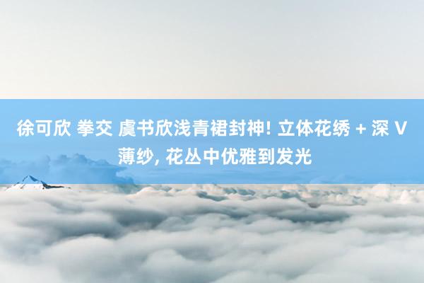徐可欣 拳交 虞书欣浅青裙封神! 立体花绣 + 深 V 薄纱， 花丛中优雅到发光