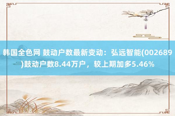 韩国全色网 鼓动户数最新变动：弘远智能(002689)鼓动户数8.44万户，较上期加多5.46%