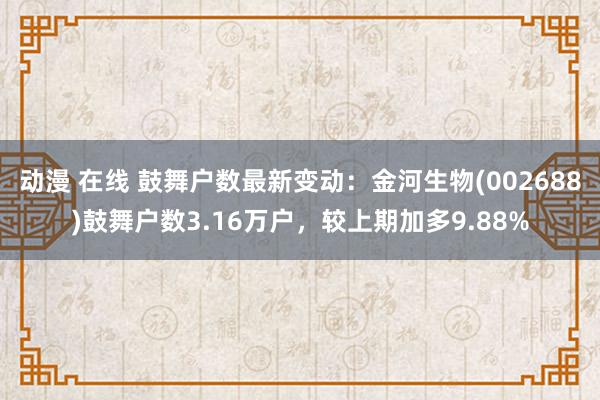 动漫 在线 鼓舞户数最新变动：金河生物(002688)鼓舞户数3.16万户，较上期加多9.88%