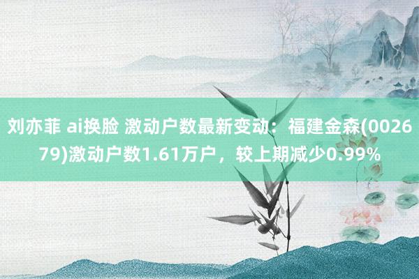刘亦菲 ai换脸 激动户数最新变动：福建金森(002679)激动户数1.61万户，较上期减少0.99%