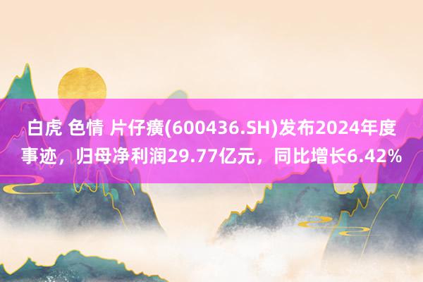 白虎 色情 片仔癀(600436.SH)发布2024年度事迹，归母净利润29.77亿元，同比增长6.42%
