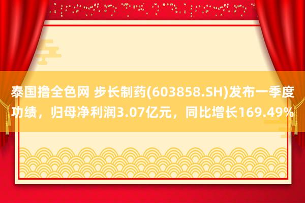 泰国撸全色网 步长制药(603858.SH)发布一季度功绩，归母净利润3.07亿元，同比增长169.49%