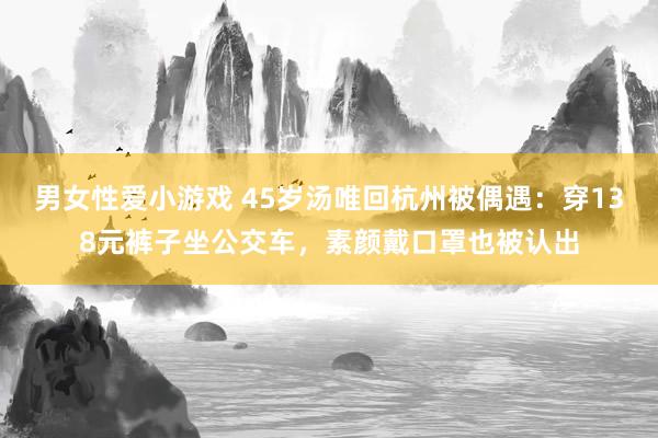 男女性爱小游戏 45岁汤唯回杭州被偶遇：穿138元裤子坐公交车，素颜戴口罩也被认出