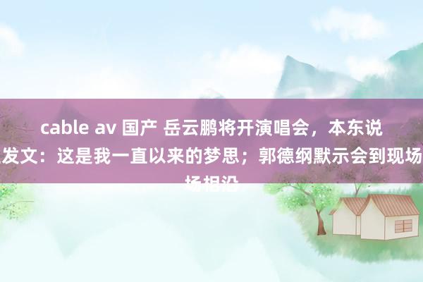 cable av 国产 岳云鹏将开演唱会，本东说念主发文：这是我一直以来的梦思；郭德纲默示会到现场相沿