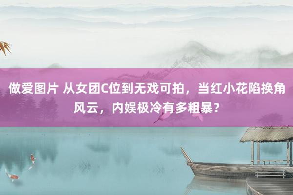 做爱图片 从女团C位到无戏可拍，当红小花陷换角风云，内娱极冷有多粗暴？